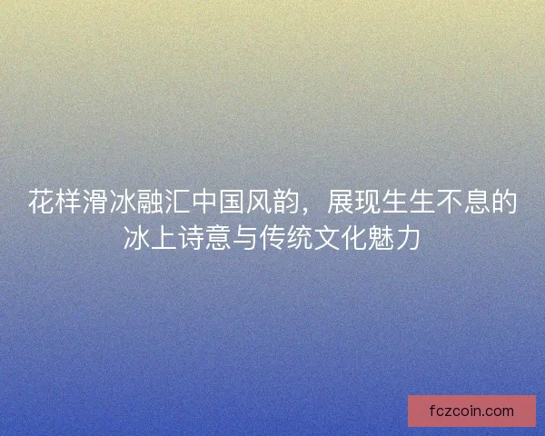 花样滑冰融汇中国风韵，展现生生不息的冰上诗意与传统文化魅力