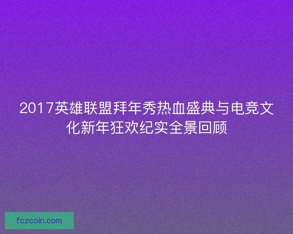 2017英雄联盟拜年秀热血盛典与电竞文化新年狂欢纪实全景回顾