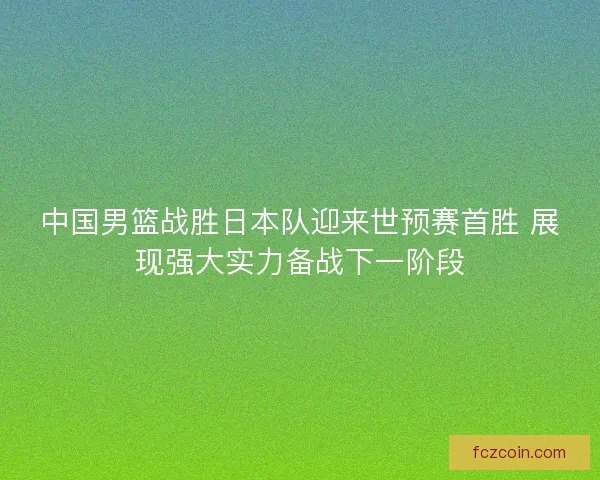 中国男篮战胜日本队迎来世预赛首胜 展现强大实力备战下一阶段