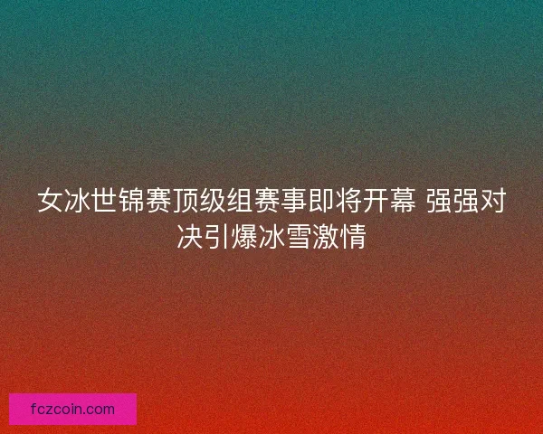 女冰世锦赛顶级组赛事即将开幕 强强对决引爆冰雪激情