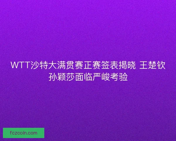 WTT沙特大满贯赛正赛签表揭晓 王楚钦孙颖莎面临严峻考验