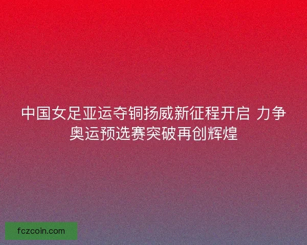 中国女足亚运夺铜扬威新征程开启 力争奥运预选赛突破再创辉煌
