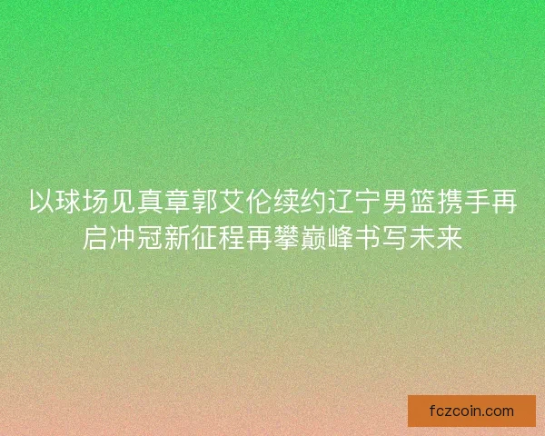 以球场见真章郭艾伦续约辽宁男篮携手再启冲冠新征程再攀巅峰书写未来