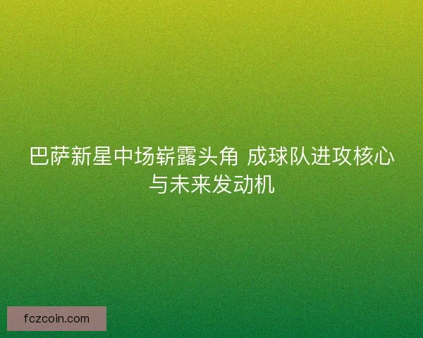 巴萨新星中场崭露头角 成球队进攻核心与未来发动机