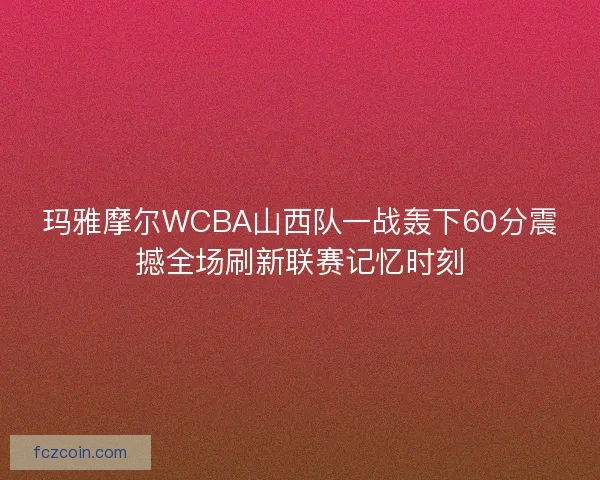 玛雅摩尔WCBA山西队一战轰下60分震撼全场刷新联赛记忆时刻 玛雅摩尔WCBA山西队一战轰下60分震撼全场刷新联赛记忆时刻