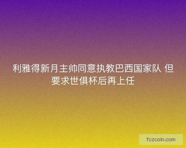 利雅得新月主帅同意执教巴西国家队 但要求世俱杯后再上任