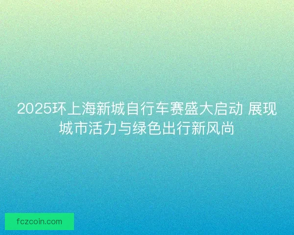 2025环上海新城自行车赛盛大启动 展现城市活力与绿色出行新风尚