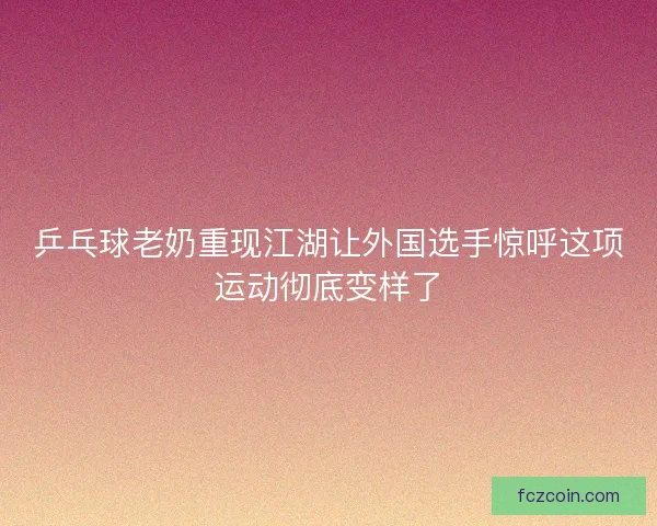 乒乓球老奶重现江湖让外国选手惊呼这项运动彻底变样了