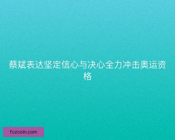 蔡斌表达坚定信心与决心全力冲击奥运资格 蔡斌表达坚定信心与决心全力冲击奥运资格