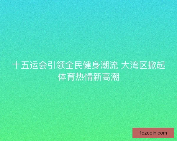 十五运会引领全民健身潮流 大湾区掀起体育热情新高潮