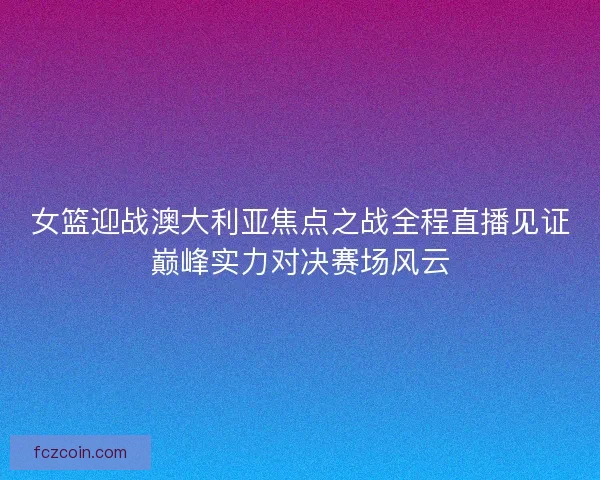 女篮迎战澳大利亚焦点之战全程直播见证巅峰实力对决赛场风云 女篮迎战澳大利亚焦点之战全程直播见证巅峰实力对决赛场风云