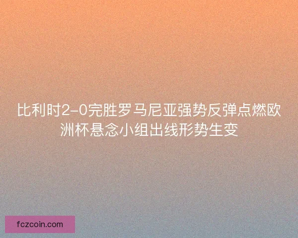 比利时2-0完胜罗马尼亚强势反弹点燃欧洲杯悬念小组出线形势生变