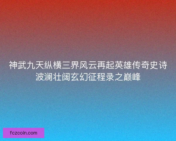 神武九天纵横三界风云再起英雄传奇史诗波澜壮阔玄幻征程录之巅峰