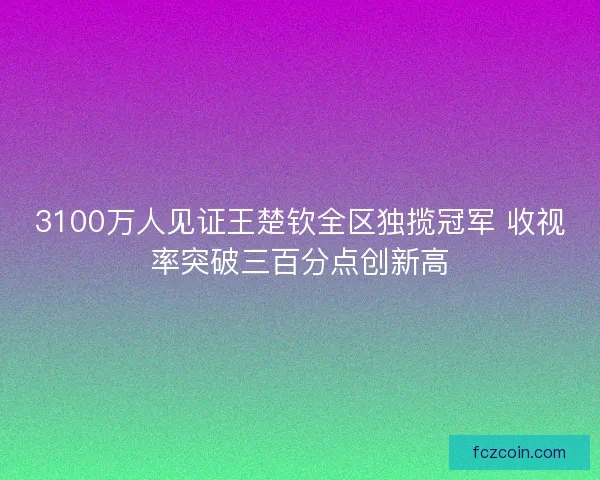 3100万人见证王楚钦全区独揽冠军 收视率突破三百分点创新高 3100万人见证王楚钦全区独揽冠军 收视率突破三百分点创新高