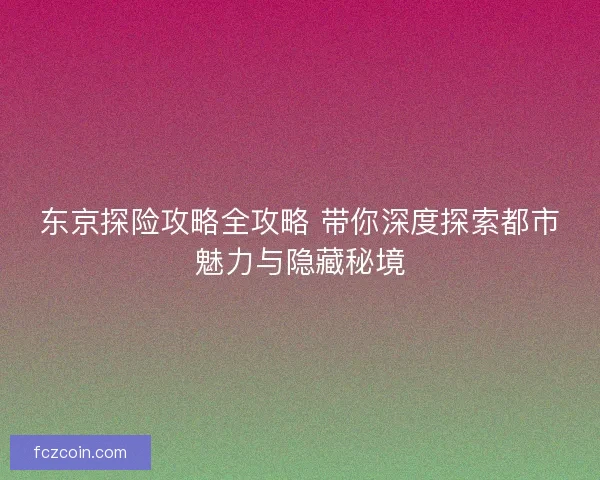 东京探险攻略全攻略 带你深度探索都市魅力与隐藏秘境