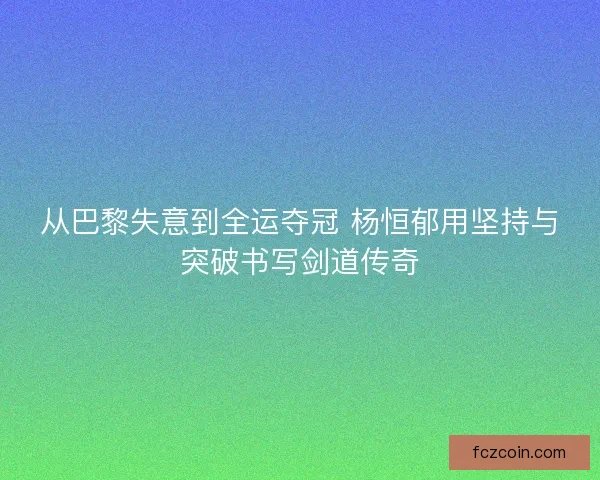 从巴黎失意到全运夺冠 杨恒郁用坚持与突破书写剑道传奇